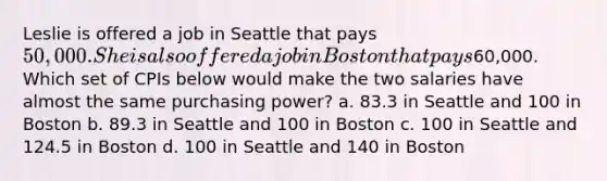 Leslie is offered a job in Seattle that pays 50,000. She is also offered a job in Boston that pays60,000. Which set of CPIs below would make the two salaries have almost the same purchasing power? a. 83.3 in Seattle and 100 in Boston b. 89.3 in Seattle and 100 in Boston c. 100 in Seattle and 124.5 in Boston d. 100 in Seattle and 140 in Boston