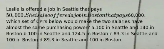 Leslie is offered a job in Seattle that pays 50,000. She is also offered a job in Boston that pays60,000. Which set of CPI's below would make the two salaries have almost the same purchasing power? a.100 in Seattle and 140 in Boston b.100 in Seattle and 124.5 in Boston c.83.3 in Seattle and 100 in Boston d.89.3 in Seattle and 100 in Boston