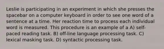 Leslie is participating in an experiment in which she presses the spacebar on a computer keyboard in order to see one word of a sentence at a time. Her reaction time to process each individual word is measured. This procedure is an example of a A) self-paced reading task. B) off-line language processing task. C) lexical masking task. D) syntactic processing task.