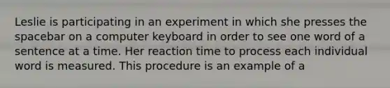 Leslie is participating in an experiment in which she presses the spacebar on a computer keyboard in order to see one word of a sentence at a time. Her reaction time to process each individual word is measured. This procedure is an example of a