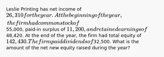 Leslie Printing has net income of 26,310 for the year. At the beginning of the year, the firm had common stock of55,000, paid-in surplus of 11,200, and retained earnings of48,420. At the end of the year, the firm had total equity of 142,430. The firm paid dividends of32,500. What is the amount of the net new equity raised during the year?