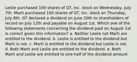 Leslie purchased 100 shares of GT, Inc. stock on Wednesday, July 7th. Marti purchased 100 shares of GT, Inc. stock on Thursday, July 8th. GT declared a dividend on June 20th to shareholders of record on July 12th and payable on August 1st. Which one of the following statements concerning the dividend paid on August 1st is correct given this information? a. Neither Leslie not Marti are entitled to the dividend. b. Leslie is entitled to the dividend but Marti is not. c. Marti is entitled to the dividend but Leslie is not. d. Both Marti and Leslie are entitled to the dividend. e. Both Marti and Leslie are entitled to one-half of the dividend amount