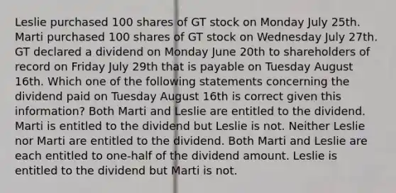 Leslie purchased 100 shares of GT stock on Monday July 25th. Marti purchased 100 shares of GT stock on Wednesday July 27th. GT declared a dividend on Monday June 20th to shareholders of record on Friday July 29th that is payable on Tuesday August 16th. Which one of the following statements concerning the dividend paid on Tuesday August 16th is correct given this information? Both Marti and Leslie are entitled to the dividend. Marti is entitled to the dividend but Leslie is not. Neither Leslie nor Marti are entitled to the dividend. Both Marti and Leslie are each entitled to one-half of the dividend amount. Leslie is entitled to the dividend but Marti is not.