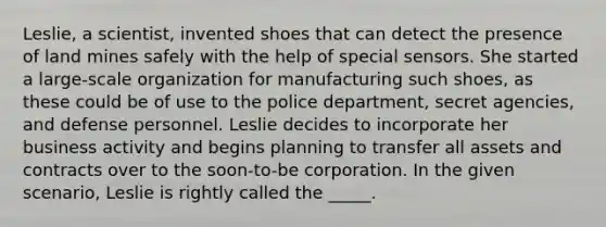 Leslie, a scientist, invented shoes that can detect the presence of land mines safely with the help of special sensors. She started a large-scale organization for manufacturing such shoes, as these could be of use to the police department, secret agencies, and defense personnel. Leslie decides to incorporate her business activity and begins planning to transfer all assets and contracts over to the soon-to-be corporation. In the given scenario, Leslie is rightly called the _____.