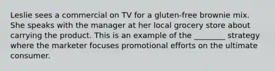 Leslie sees a commercial on TV for a gluten-free brownie mix. She speaks with the manager at her local grocery store about carrying the product. This is an example of the ________ strategy where the marketer focuses promotional efforts on the ultimate consumer.