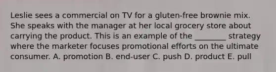 Leslie sees a commercial on TV for a gluten-free brownie mix. She speaks with the manager at her local grocery store about carrying the product. This is an example of the ________ strategy where the marketer focuses promotional efforts on the ultimate consumer. A. promotion B. end-user C. push D. product E. pull