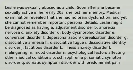 Leslie was sexually abused as a child. Soon after she became sexually active in her early 20s, she lost her memory. Medical examination revealed that she had no brain dysfunction, and yet she cannot remember important personal details. Leslie might be diagnosed as having a. adjustment disorder b. anorexia nervosa c. anxiety disorder d. body dysmorphic disorder e. conversion disorder f. depersonalization/ derealization disorder g. dissociative amnesia h. dissociative fugue i. dissociative identity disorder j. factitious disorder k. illness anxiety disorder l. malingering m. mood disorder n. psychological factors affecting other medical conditions o. schizophrenia p. somatic symptom disorder q. somatic symptom disorder with predominant pain