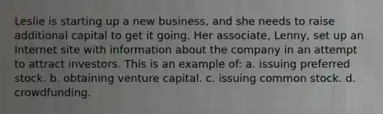 Leslie is starting up a new business, and she needs to raise additional capital to get it going. Her associate, Lenny, set up an Internet site with information about the company in an attempt to attract investors. This is an example of: a. issuing preferred stock. b. obtaining venture capital. c. issuing common stock. d. crowdfunding.