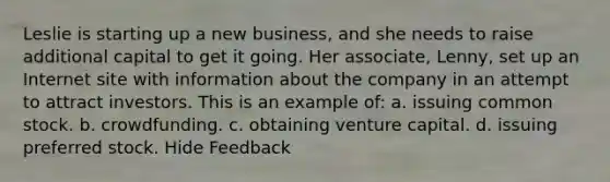 Leslie is starting up a new business, and she needs to raise additional capital to get it going. Her associate, Lenny, set up an Internet site with information about the company in an attempt to attract investors. This is an example of: a. issuing common stock. b. crowdfunding. c. obtaining venture capital. d. issuing preferred stock. Hide Feedback