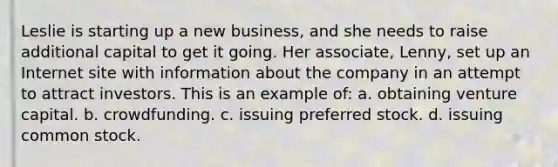 Leslie is starting up a new business, and she needs to raise additional capital to get it going. Her associate, Lenny, set up an Internet site with information about the company in an attempt to attract investors. This is an example of: a. obtaining venture capital. b. crowdfunding. c. issuing preferred stock. d. issuing common stock.