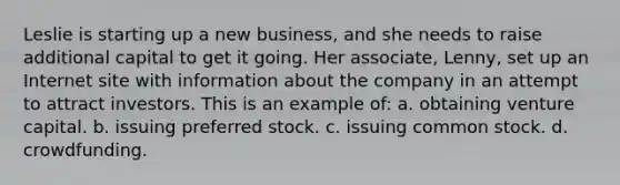 Leslie is starting up a new business, and she needs to raise additional capital to get it going. Her associate, Lenny, set up an Internet site with information about the company in an attempt to attract investors. This is an example of: a. obtaining venture capital. b. issuing preferred stock. c. issuing common stock. d. crowdfunding.