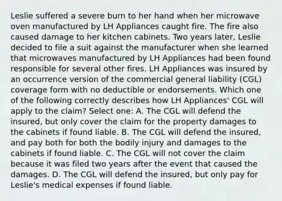 Leslie suffered a severe burn to her hand when her microwave oven manufactured by LH Appliances caught fire. The fire also caused damage to her kitchen cabinets. Two years later, Leslie decided to file a suit against the manufacturer when she learned that microwaves manufactured by LH Appliances had been found responsible for several other fires. LH Appliances was insured by an occurrence version of the commercial general liability (CGL) coverage form with no deductible or endorsements. Which one of the following correctly describes how LH Appliances' CGL will apply to the claim? Select one: A. The CGL will defend the insured, but only cover the claim for the property damages to the cabinets if found liable. B. The CGL will defend the insured, and pay both for both the bodily injury and damages to the cabinets if found liable. C. The CGL will not cover the claim because it was filed two years after the event that caused the damages. D. The CGL will defend the insured, but only pay for Leslie's medical expenses if found liable.