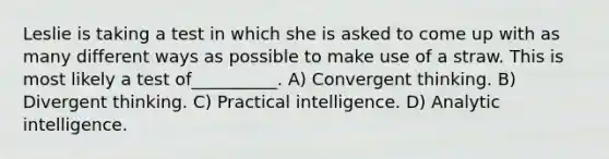 Leslie is taking a test in which she is asked to come up with as many different ways as possible to make use of a straw. This is most likely a test of__________. A) Convergent thinking. B) Divergent thinking. C) Practical intelligence. D) Analytic intelligence.