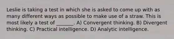 Leslie is taking a test in which she is asked to come up with as many different ways as possible to make use of a straw. This is most likely a test of _______. A) Convergent thinking. B) Divergent thinking. C) Practical intelligence. D) Analytic intelligence.