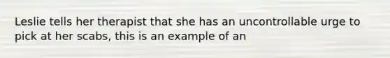 Leslie tells her therapist that she has an uncontrollable urge to pick at her scabs, this is an example of an