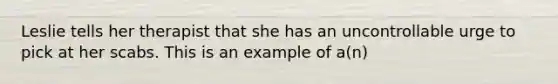 Leslie tells her therapist that she has an uncontrollable urge to pick at her scabs. This is an example of a(n)