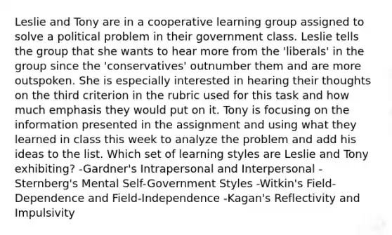 Leslie and Tony are in a cooperative learning group assigned to solve a political problem in their government class. Leslie tells the group that she wants to hear more from the 'liberals' in the group since the 'conservatives' outnumber them and are more outspoken. She is especially interested in hearing their thoughts on the third criterion in the rubric used for this task and how much emphasis they would put on it. Tony is focusing on the information presented in the assignment and using what they learned in class this week to analyze the problem and add his ideas to the list. Which set of learning styles are Leslie and Tony exhibiting? -Gardner's Intrapersonal and Interpersonal -Sternberg's Mental Self-Government Styles -Witkin's Field-Dependence and Field-Independence -Kagan's Reflectivity and Impulsivity