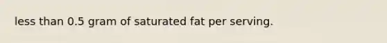 less than 0.5 gram of saturated fat per serving.