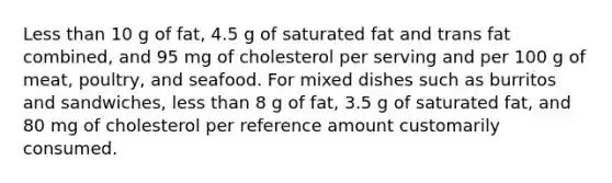 Less than 10 g of fat, 4.5 g of saturated fat and trans fat combined, and 95 mg of cholesterol per serving and per 100 g of meat, poultry, and seafood. For mixed dishes such as burritos and sandwiches, less than 8 g of fat, 3.5 g of saturated fat, and 80 mg of cholesterol per reference amount customarily consumed.