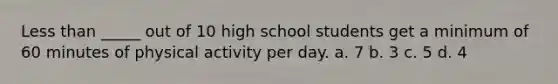 Less than _____ out of 10 high school students get a minimum of 60 minutes of physical activity per day. a. 7 b. 3 c. 5 d. 4