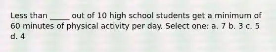 <a href='https://www.questionai.com/knowledge/k7BtlYpAMX-less-than' class='anchor-knowledge'>less than</a> _____ out of 10 high school students get a minimum of 60 minutes of physical activity per day. Select one: a. 7 b. 3 c. 5 d. 4