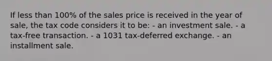 If <a href='https://www.questionai.com/knowledge/k7BtlYpAMX-less-than' class='anchor-knowledge'>less than</a> 100% of the sales price is received in the year of sale, the tax code considers it to be: - an investment sale. - a tax-free transaction. - a 1031 tax-deferred exchange. - an installment sale.