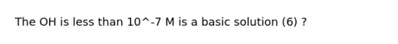 The OH is less than 10^-7 M is a basic solution (6) ?