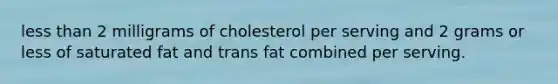 less than 2 milligrams of cholesterol per serving and 2 grams or less of saturated fat and trans fat combined per serving.