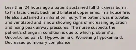 Less than 24 hours ago a patient sustained full-thickness burns, to his face, chest, back, and bilateral upper arms, in a house fire. He also sustained an inhalation injury. The patient was intubated and ventilated and is now showing signs of increasing agitation and rising peak airway pressures. The nurse suspects the patient's change in condition is due to which problem? a. Uncontrolled pain b. Hypovolemia c. Worsening hypoxemia d. Decreased pulmonary compliance