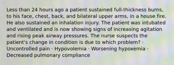 Less than 24 hours ago a patient sustained full-thickness burns, to his face, chest, back, and bilateral upper arms, in a house fire. He also sustained an inhalation injury. The patient was intubated and ventilated and is now showing signs of increasing agitation and rising peak airway pressures. The nurse suspects the patient's change in condition is due to which problem? · Uncontrolled pain · Hypovolemia · Worsening hypoxemia · Decreased pulmonary compliance