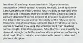 less than 35 cm long. Associated with: Oligohydramnios Intrauterine Crowding Fetal Anomaly Amniotic Band Syndrome Cord Compression Fetal Distress Fetal Inability to descend thru birth canal It is thought that the length of the umbilical cord is partially dependent on the amount of amniotic fluid present in the 1st/2nd trimesters and on the ability of the fetus to move. Therefore, Oligohydramnios, Amniotic Band Syndrome, or Intra- uterine Crowding may keep the umbilical cord from reaching normal length. Cord Compression, Fetal Distress, and inability to descend through the birth canal are all complications of having a short cord. Short cord also associated with preterm labor and placenta abruption.