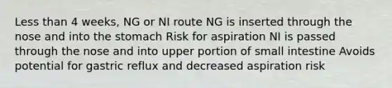 Less than 4 weeks, NG or NI route NG is inserted through the nose and into the stomach Risk for aspiration NI is passed through the nose and into upper portion of small intestine Avoids potential for gastric reflux and decreased aspiration risk