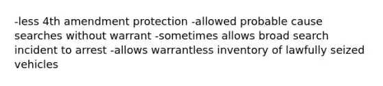 -less 4th amendment protection -allowed probable cause searches without warrant -sometimes allows broad search incident to arrest -allows warrantless inventory of lawfully seized vehicles