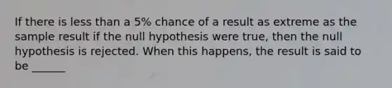 If there is less than a 5% chance of a result as extreme as the sample result if the null hypothesis were true, then the null hypothesis is rejected. When this happens, the result is said to be ______