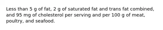 <a href='https://www.questionai.com/knowledge/k7BtlYpAMX-less-than' class='anchor-knowledge'>less than</a> 5 g of fat, 2 g of saturated fat and trans fat combined, and 95 mg of cholesterol per serving and per 100 g of meat, poultry, and seafood.