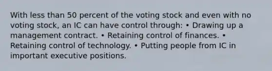 With less than 50 percent of the voting stock and even with no voting stock, an IC can have control through: • Drawing up a management contract. • Retaining control of finances. • Retaining control of technology. • Putting people from IC in important executive positions.