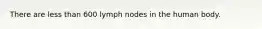 There are less than 600 lymph nodes in the human body.