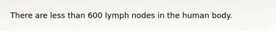 There are less than 600 lymph nodes in the human body.