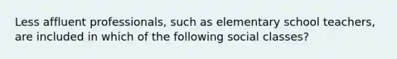 Less affluent professionals, such as elementary school teachers, are included in which of the following social classes?