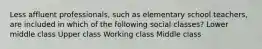 Less affluent professionals, such as elementary school teachers, are included in which of the following social classes? Lower middle class Upper class Working class Middle class