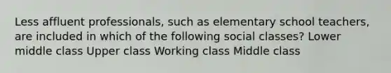 Less affluent professionals, such as elementary school teachers, are included in which of the following social classes? Lower middle class Upper class Working class Middle class