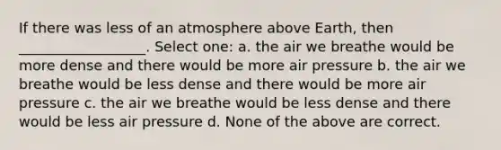 If there was less of an atmosphere above Earth, then __________________. Select one: a. the air we breathe would be more dense and there would be more air pressure b. the air we breathe would be less dense and there would be more air pressure c. the air we breathe would be less dense and there would be less air pressure d. None of the above are correct.