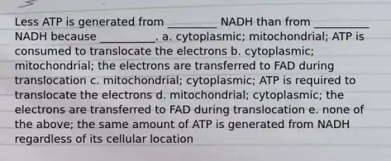 Less ATP is generated from _________ NADH than from __________ NADH because __________. a. cytoplasmic; mitochondrial; ATP is consumed to translocate the electrons b. cytoplasmic; mitochondrial; the electrons are transferred to FAD during translocation c. mitochondrial; cytoplasmic; ATP is required to translocate the electrons d. mitochondrial; cytoplasmic; the electrons are transferred to FAD during translocation e. none of the above; the same amount of ATP is generated from NADH regardless of its cellular location