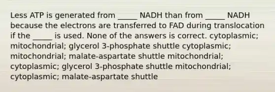 Less ATP is generated from _____ NADH than from _____ NADH because the electrons are transferred to FAD during translocation if the _____ is used. None of the answers is correct. cytoplasmic; mitochondrial; glycerol 3-phosphate shuttle cytoplasmic; mitochondrial; malate-aspartate shuttle mitochondrial; cytoplasmic; glycerol 3-phosphate shuttle mitochondrial; cytoplasmic; malate-aspartate shuttle