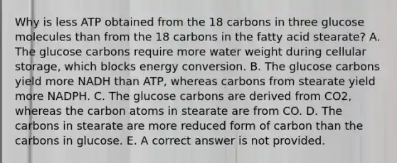 Why is less ATP obtained from the 18 carbons in three glucose molecules than from the 18 carbons in the fatty acid stearate? A. The glucose carbons require more water weight during cellular storage, which blocks energy conversion. B. The glucose carbons yield more NADH than ATP, whereas carbons from stearate yield more NADPH. C. The glucose carbons are derived from CO2, whereas the carbon atoms in stearate are from CO. D. The carbons in stearate are more reduced form of carbon than the carbons in glucose. E. A correct answer is not provided.