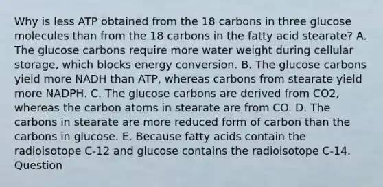 Why is less ATP obtained from the 18 carbons in three glucose molecules than from the 18 carbons in the fatty acid stearate? A. The glucose carbons require more water weight during cellular storage, which blocks energy conversion. B. The glucose carbons yield more NADH than ATP, whereas carbons from stearate yield more NADPH. C. The glucose carbons are derived from CO2, whereas the carbon atoms in stearate are from CO. D. The carbons in stearate are more reduced form of carbon than the carbons in glucose. E. Because fatty acids contain the radioisotope C-12 and glucose contains the radioisotope C-14. Question