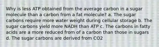 Why is less ATP obtained from the average carbon in a sugar molecule than a carbon from a fat molecule? a. The sugar carbons require more water weight during cellular storage b. The sugar carbons yield more NADH than ATP c. The carbons in fatty acids are a more reduced from of a carbon than those in sugars d. The sugar carbons are derived from CO2