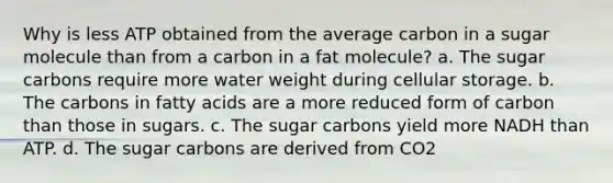 Why is less ATP obtained from the average carbon in a sugar molecule than from a carbon in a fat molecule? a. The sugar carbons require more water weight during cellular storage. b. The carbons in fatty acids are a more reduced form of carbon than those in sugars. c. The sugar carbons yield more NADH than ATP. d. The sugar carbons are derived from CO2