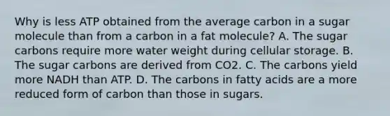 Why is less ATP obtained from the average carbon in a sugar molecule than from a carbon in a fat molecule? A. The sugar carbons require more water weight during cellular storage. B. The sugar carbons are derived from CO2. C. The carbons yield more NADH than ATP. D. The carbons in fatty acids are a more reduced form of carbon than those in sugars.