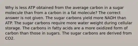 Why is less ATP obtained from the average carbon in a sugar molecule than from a carbon in a fat molecule? The correct answer is not given. The sugar carbons yield more NADH than ATP. The sugar carbons require more water weight during cellular storage. The carbons in fatty acids are a more oxidized form of carbon than those in sugars. The sugar carbons are derived from CO2.